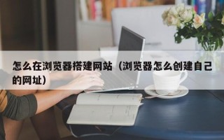 禹城怎么在浏览器搭建网站（浏览器怎么创建自己的网址）